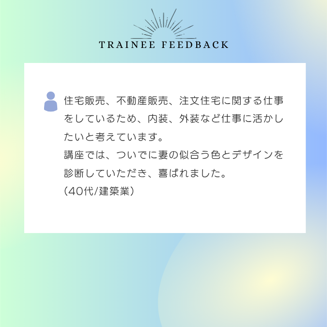住宅販売、不動産販売、注文住宅に関する仕事をしているため、内装、外装など仕事に活かしたいと考えています。講座では、ついでに妻の似合う色とデザインを診断していただき、喜ばれました。40代/建築業