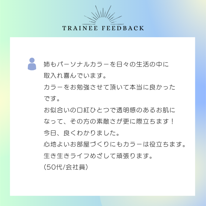 姉もパーソナルカラーを日々の生活の中に取入れ喜んでいます。カラーをお勉強させて頂いて本当に良かったです。お似合いの口紅ひとつで透明感のあるお肌になって、その方の素敵さが更に際立ちま～す！今日、良くわかりました。心地よいお部屋づくりにもカラーは役立ちます。生き生きライフめざして頑張ります。50代/会社員