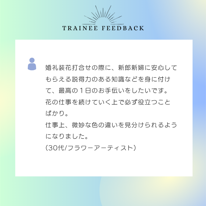 婚礼装花打合せの際に、新郎新婦に安心してもらえる説得力のある知識などを身に付けて、最高の１日のお手伝いをしたいです。花の仕事を続けていく上で必ず役立つことばかり。仕事上、微妙な色の違いを見分けられるようになりました。30代/フラワーアーティスト