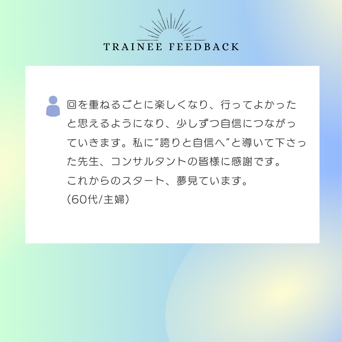 回を重ねるごとに楽しくなり、行ってよかったと思えるようになり、少しずつ自信につながっていきます。私に“誇りと自信へ”と導いて下さった先生、コンサルタントの皆様に感謝です。これからのスタート、夢見ています。 60代/主婦
