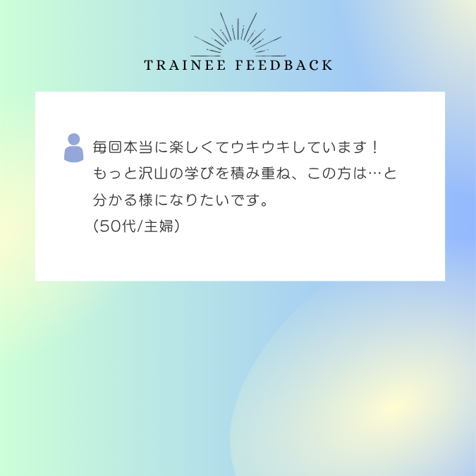 毎回本当に楽しくてウキウキしています！もっと沢山の学びを積み重ね、この方は…と分かる様になりたいです。50代/主婦