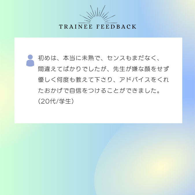 初めは、本当に未熟で、センスもまだなく、間違えてばかりでしたが、先生が嫌な顔をせず優しく何度も教えて下さり、アドバイスをくれたおかげで自信をつけることができました。20代/学生