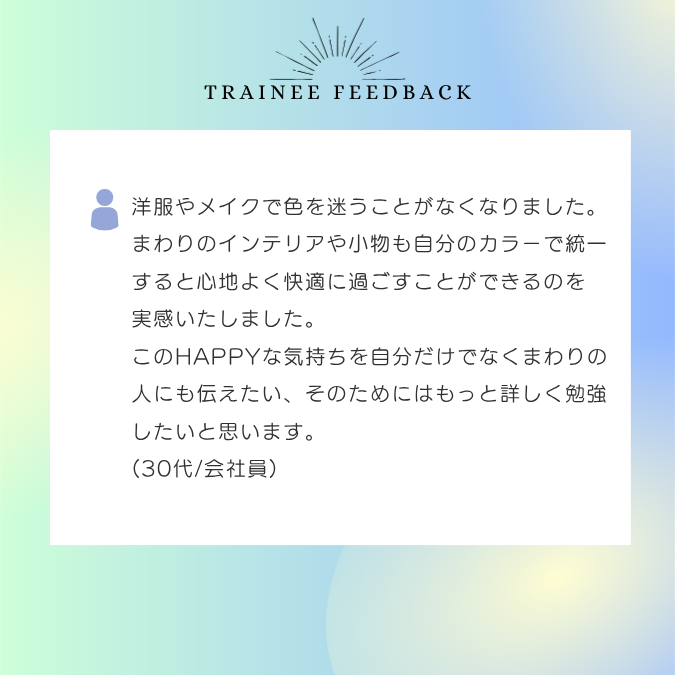 洋服やメイクで色を迷うことがなくなりました。まわりのインテリアや小物も自分のカラーで統一すると心地よく快適に過ごすことができるのを実感いたしました。このHAPPYな気持ちを自分だけでなくまわりの人にも伝えたい、そのためにはもっと詳しく勉強したいと思います。30代/会社員
