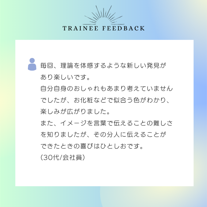 毎回、理論を体感するような新しい発見があり楽しいです。自分自身のおしゃれもあまり考えていませんでしたが、お化粧などで似合う色がわかり、楽しみが広がりました。また、イメージを言葉で伝えることの難しさを知りましたが、その分人に伝えることができたときの喜びはひとしおです。30代/会社員