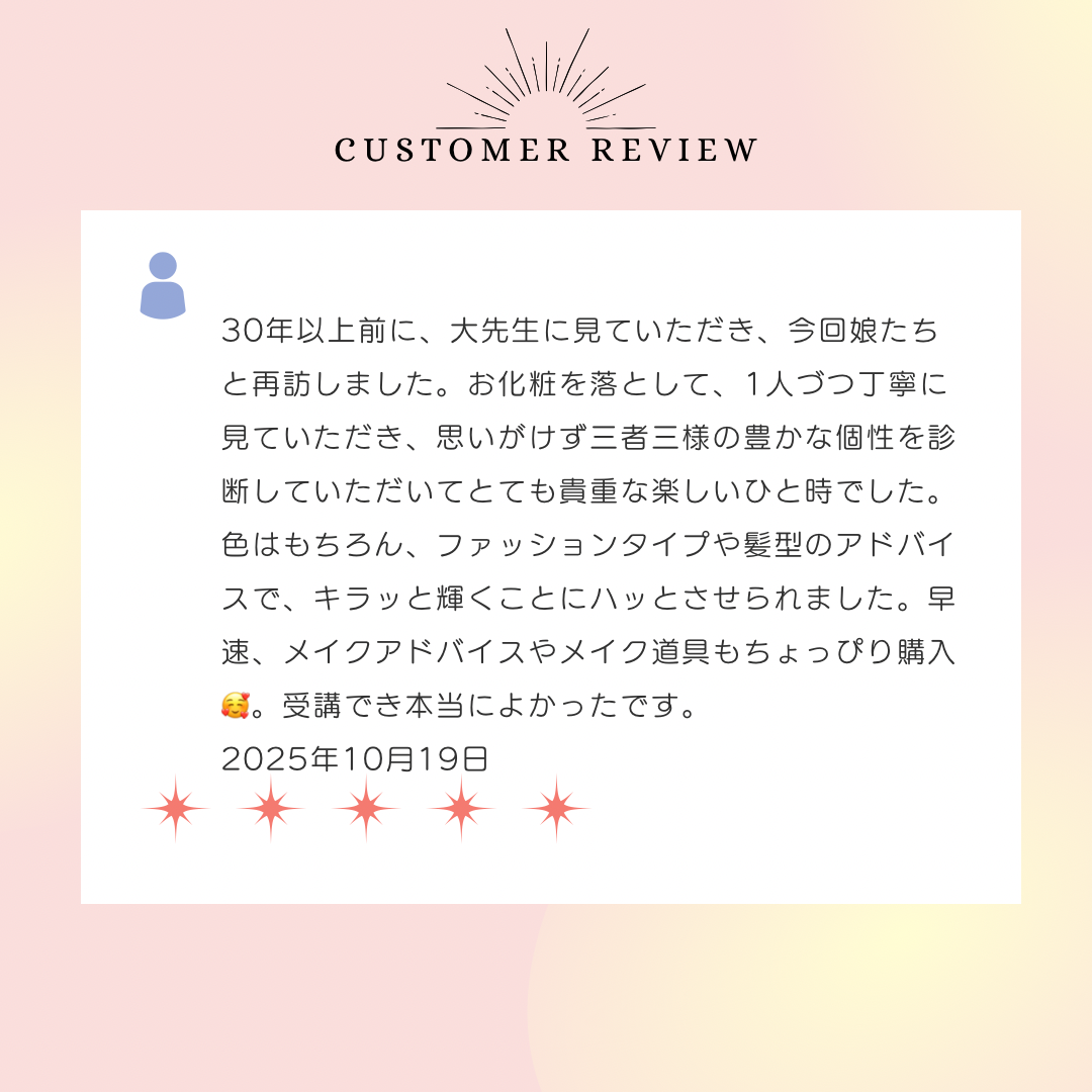 30年以上前に、大先生に見ていただき、今回娘たちと再訪しました。お化粧を落として、1人づつ丁寧に見ていただき、思いがけず三者三様の豊かな個性を診断していただいてとても貴重な楽しいひと時でした。色はもちろん、ファッションタイプや髪型のアドバイスで、キラッと輝くことにハッとさせられました。早速、メイクアドバイスやメイク道具もちょっぴり購入。受講でき本当によかったです。2025年10月19日