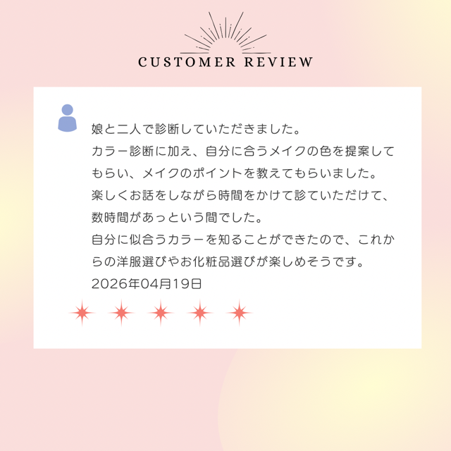 娘と二人で診断していただきました。カラー診断に加え、自分に合うメイクの色を提案してもらい、メイクのポイントを教えてもらいました。楽しくお話をしながら時間をかけて診ていただけて、数時間があっという間でした。自分に似合うカラーを知ることができたので、これからの洋服選びやお化粧品選びが楽しめそうです。2026年4月19日