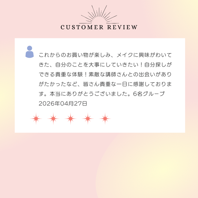 これからのお買い物が楽しみ、メイクに興味がわいてきた、自分のことを大事にしていきたい！自分探しができる貴重な体験！素敵な講師さんとの出会いがありがたかったなど、皆さん貴重な一日に感謝しております。本当にありがとうございました。2026年4月27日
