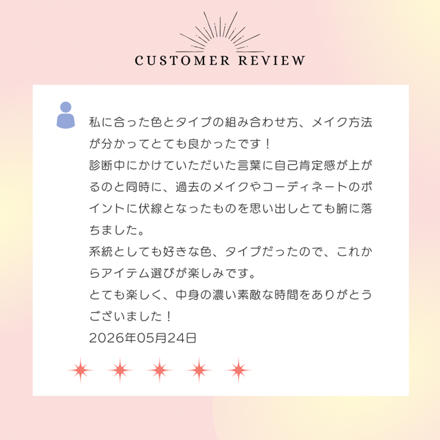 私に合った色とタイプの組み合わせ方、メイク方法が分かってとても良かったです！診断中にかけていただいた言葉に自己肯定感が上がるのと同時に、過去のメイクやコーディネートのポイントに伏線となったものを思い出しとても腑に落ちました。系統としても好きな色、タイプだったので、これからアイテム選びが楽しみです。とても楽しく、中身の濃い素敵な時間をありがとうございました！ 2026年5月24日